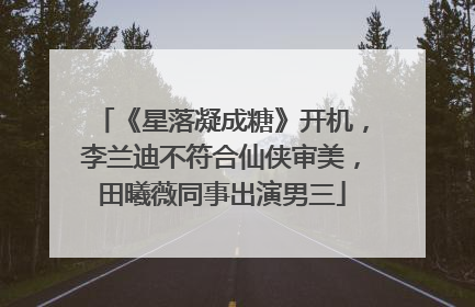 《星落凝成糖》开机,李兰迪不符合仙侠审美,田曦薇同事出演男三