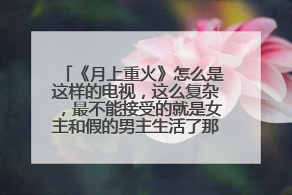 《月上重火》怎么是这样的电视，这么复杂，最不能接受的就是女主和假的男主生活了那么久，还一起睡过？