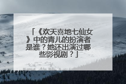 《欢天喜地七仙女》中的青儿的扮演者是谁?她还出演过哪些影视剧?
