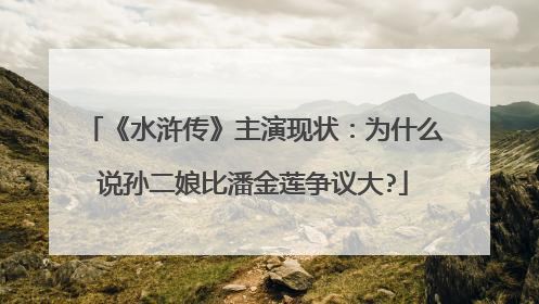 《水浒传》主演现状:为什么说孙二娘比潘金莲争议大?