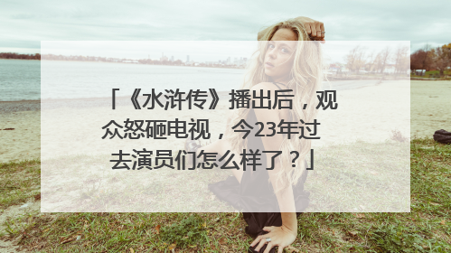 《水浒传》播出后，观众怒砸电视，今23年过去演员们怎么样了？