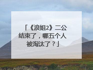 《浪姐2》二公结束了，哪五个人被淘汰了？