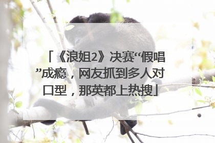 《浪姐2》决赛“假唱”成瘾,网友抓到多人对口型,那英都上热搜