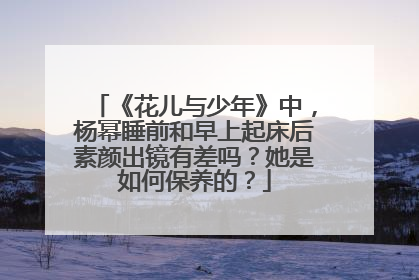《花儿与少年》中,杨幂睡前和早上起床后素颜出镜有差吗?她是如何保养的?