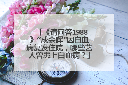 《请回答1988》“成余晖”因白血病复发住院，哪些艺人曾患上白血病？