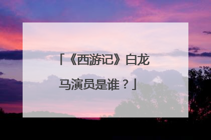 《西游记》白龙马演员是谁？