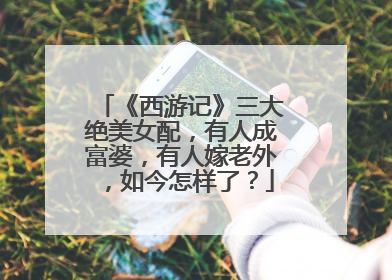 《西游记》三大绝美女配，有人成富婆，有人嫁老外，如今怎样了？