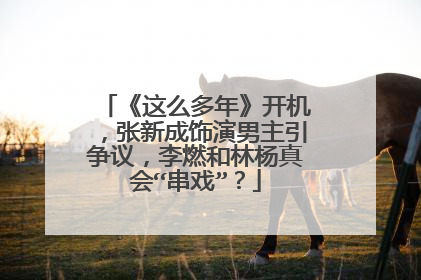 《这么多年》开机,张新成饰演男主引争议,李燃和林杨真会“串戏”?