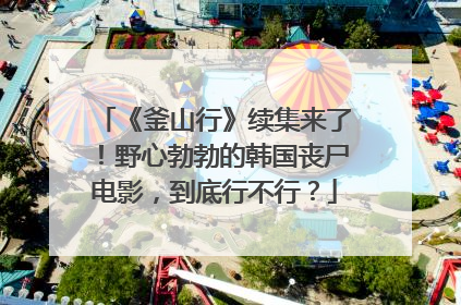 《釜山行》续集来了!野心勃勃的韩国丧尸电影,到底行不行?