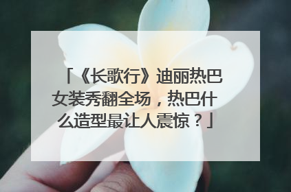 《长歌行》迪丽热巴女装秀翻全场,热巴什么造型最让人震惊?