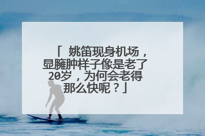 ​姚笛现身机场，显臃肿样子像是老了20岁，为何会老得那么快呢？