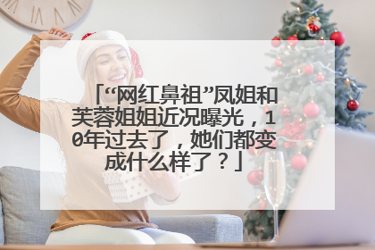“网红鼻祖”凤姐和芙蓉姐姐近况曝光，10年过去了，她们都变成什么样了？