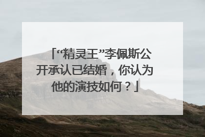 “精灵王”李佩斯公开承认已结婚,你认为他的演技如何?