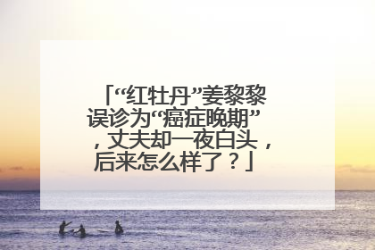 “红牡丹”姜黎黎误诊为“癌症晚期”，丈夫却一夜白头，后来怎么样了？