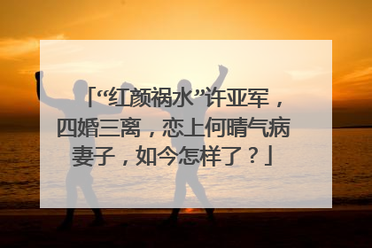“红颜祸水”许亚军,四婚三离,恋上何晴气病妻子,如今怎样了?
