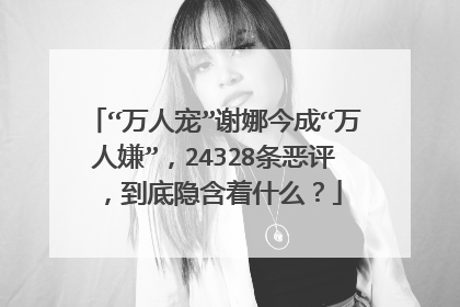 “万人宠”谢娜今成“万人嫌”，24328条恶评，到底隐含着什么？