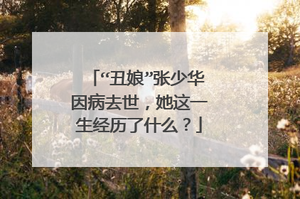 “丑娘”张少华因病去世，她这一生经历了什么？