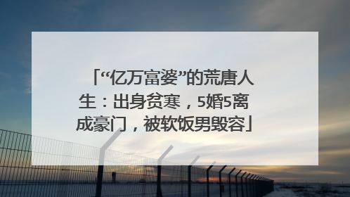 “亿万富婆”的荒唐人生：出身贫寒，5婚5离成豪门，被软饭男毁容