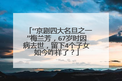 “京剧四大名旦之一”梅兰芳，67岁时因病去世，留下4个子女如今咋样了？