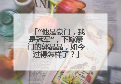 “他是豪门,我是冠军”,下嫁豪门的郭晶晶,如今过得怎样了?