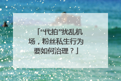 “代拍”扰乱机场,粉丝私生行为要如何治理?