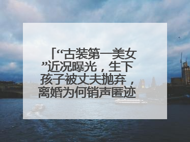 “古装第一美女”近况曝光,生下孩子被丈夫抛弃,离婚为何销声匿迹了呢?