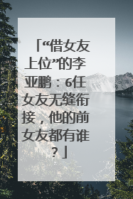 “借女友上位”的李亚鹏：6任女友无缝衔接，他的前女友都有谁？