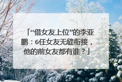 “借女友上位”的李亚鹏：6任女友无缝衔接，他的前女友都有谁？
