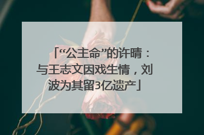 “公主命”的许晴：与王志文因戏生情，刘波为其留3亿遗产