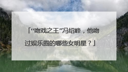“吻戏之王”冯绍峰,他吻过娱乐圈的哪些女明星?