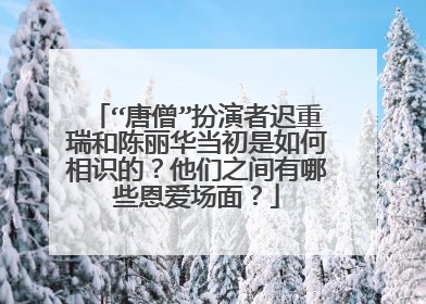 “唐僧”扮演者迟重瑞和陈丽华当初是如何相识的?他们之间有哪些恩爱场面?