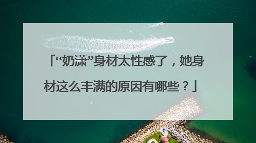 “奶潇”身材太性感了，她身材这么丰满的原因有哪些？