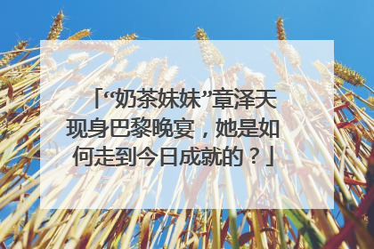 “奶茶妹妹”章泽天现身巴黎晚宴,她是如何走到今日成就的?