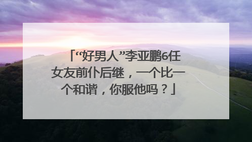 “好男人”李亚鹏6任女友前仆后继，一个比一个和谐，你服他吗？