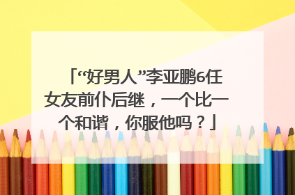 “好男人”李亚鹏6任女友前仆后继，一个比一个和谐，你服他吗？