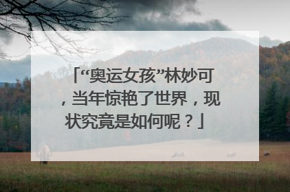 “奥运女孩”林妙可,当年惊艳了世界,现状究竟是如何呢?