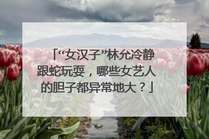 “女汉子”林允冷静跟蛇玩耍，哪些女艺人的胆子都异常地大？