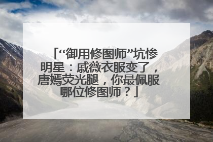 “御用修图师”坑惨明星:戚薇衣服变了,唐嫣荧光腿,你最佩服哪位修图师?