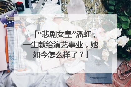 “悲剧女皇”潘虹,一生献给演艺事业,她如今怎么样了?