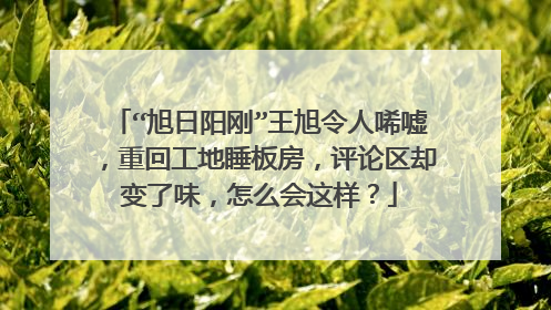 “旭日阳刚”王旭令人唏嘘，重回工地睡板房，评论区却变了味，怎么会这样？