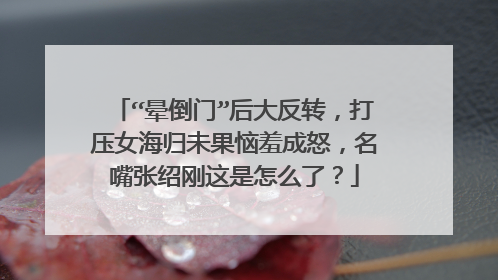 “晕倒门”后大反转，打压女海归未果恼羞成怒，名嘴张绍刚这是怎么了？