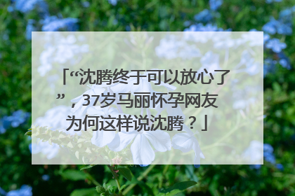 “沈腾终于可以放心了”,37岁马丽怀孕网友为何这样说沈腾?