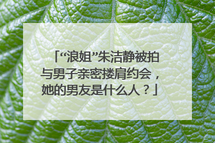 “浪姐”朱洁静被拍与男子亲密搂肩约会,她的男友是什么人?