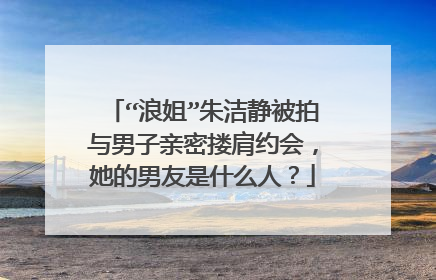 “浪姐”朱洁静被拍与男子亲密搂肩约会，她的男友是什么人？