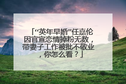 “英年早婚”任嘉伦因官宣恋情掉粉无数,带妻子工作被批不敬业,你怎么看?