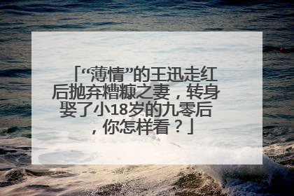 “薄情”的王迅走红后抛弃糟糠之妻,转身娶了小18岁的九零后,你怎样看?