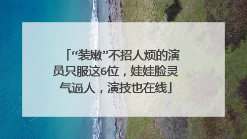 “装嫩”不招人烦的演员只服这6位，娃娃脸灵气逼人，演技也在线