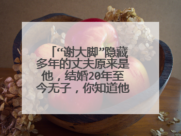 “谢大脚”隐藏多年的丈夫原来是他,结婚20年至今无子,你知道他是谁吗?
