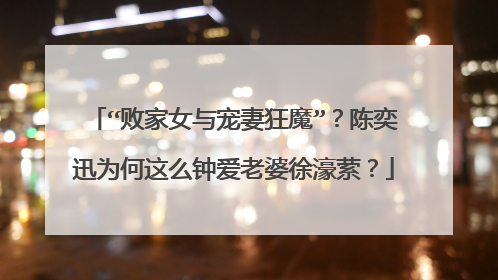 “败家女与宠妻狂魔”？陈奕迅为何这么钟爱老婆徐濠萦？