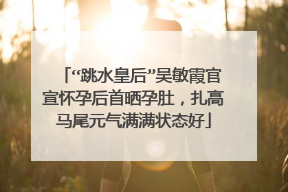 “跳水皇后”吴敏霞官宣怀孕后首晒孕肚,扎高马尾元气满满状态好